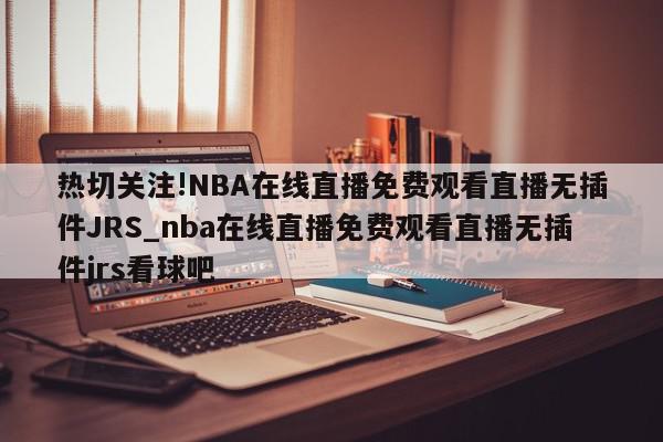 热切关注!NBA在线直播免费观看直播无插件JRS_nba在线直播免费观看直播无插件jrs看球吧