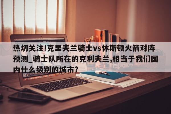 热切关注!克里夫兰骑士vs休斯顿火箭对阵预测_骑士队所在的克利夫兰,相当于我们国内什么级别的城市?