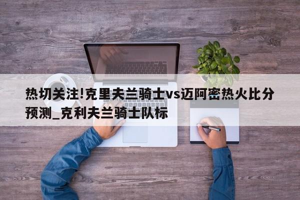 热切关注!克里夫兰骑士vs迈阿密热火比分预测_克利夫兰骑士队标