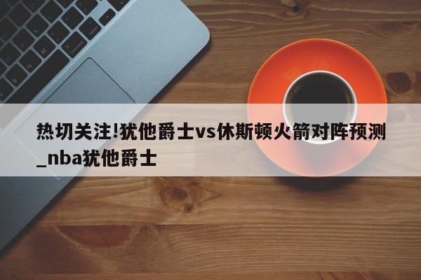 热切关注!犹他爵士vs休斯顿火箭对阵预测_nba犹他爵士