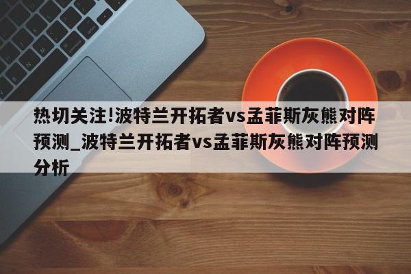 热切关注!波特兰开拓者vs孟菲斯灰熊对阵预测_波特兰开拓者vs孟菲斯灰熊对阵预测分析