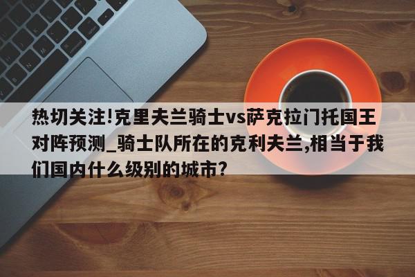 热切关注!克里夫兰骑士vs萨克拉门托国王对阵预测_骑士队所在的克利夫兰,相当于我们国内什么级别的城市?