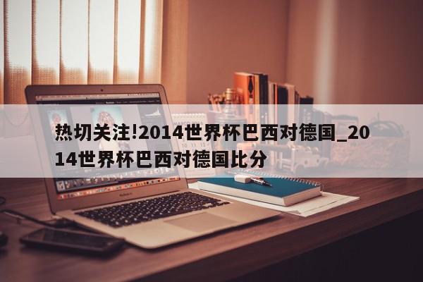 热切关注!2014世界杯巴西对德国_2014世界杯巴西对德国比分