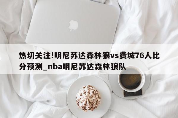 热切关注!明尼苏达森林狼vs费城76人比分预测_nba明尼苏达森林狼队