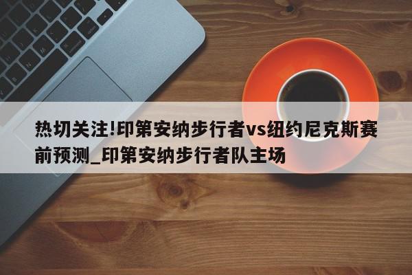 热切关注!印第安纳步行者vs纽约尼克斯赛前预测_印第安纳步行者队主场