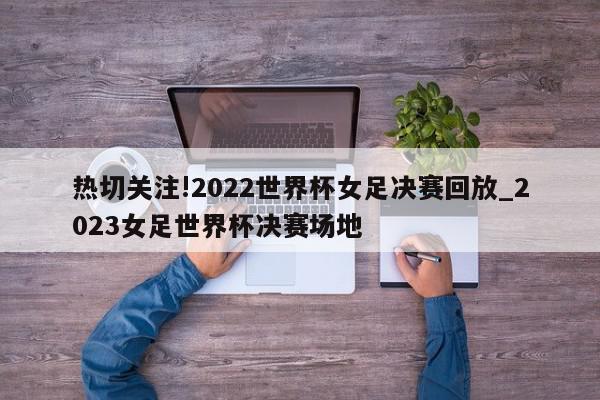 热切关注!2022世界杯女足决赛回放_2023女足世界杯决赛场地