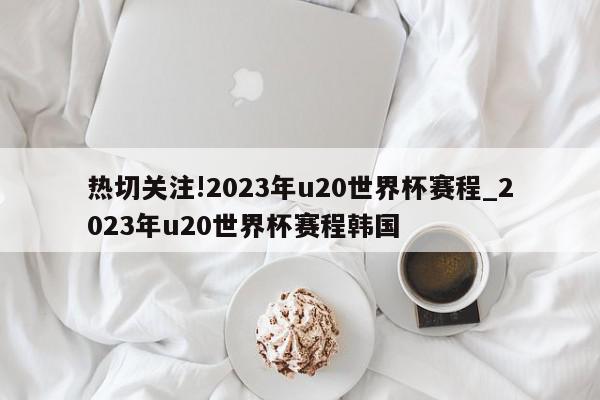 热切关注!2023年u20世界杯赛程_2023年u20世界杯赛程韩国