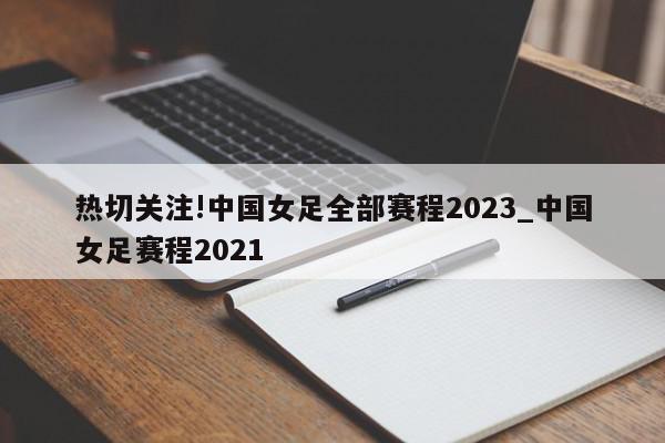 热切关注!中国女足全部赛程2023_中国女足赛程2021