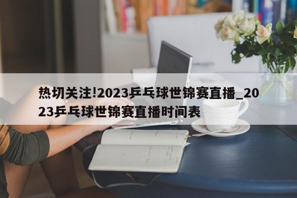 热切关注!2023乒乓球世锦赛直播_2023乒乓球世锦赛直播时间表