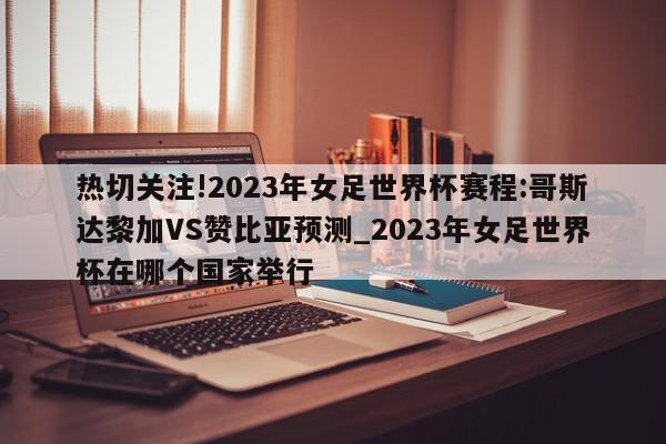 热切关注!2023年女足世界杯赛程:哥斯达黎加VS赞比亚预测_2023年女足世界杯在哪个国家举行