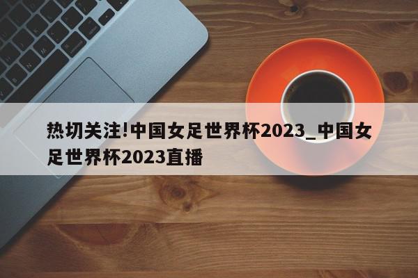 热切关注!中国女足世界杯2023_中国女足世界杯2023直播