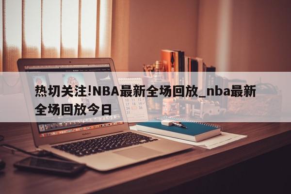 热切关注!NBA最新全场回放_nba最新全场回放今日