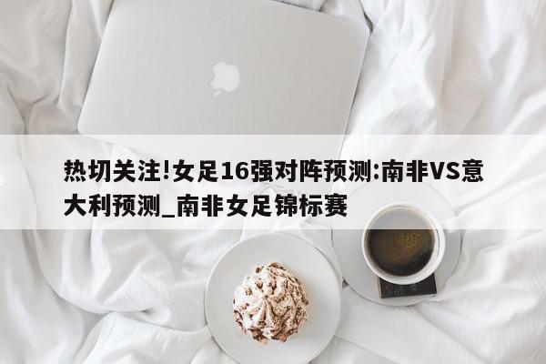 热切关注!女足16强对阵预测:南非VS意大利预测_南非女足锦标赛