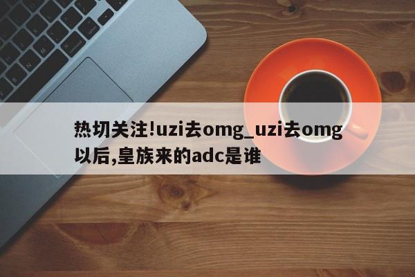 热切关注!uzi去omg_uzi去omg以后,皇族来的adc是谁