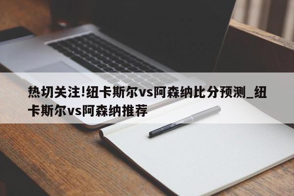 热切关注!纽卡斯尔vs阿森纳比分预测_纽卡斯尔vs阿森纳推荐