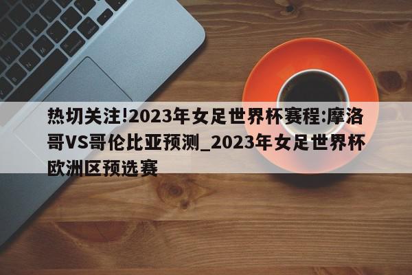 热切关注!2023年女足世界杯赛程:摩洛哥VS哥伦比亚预测_2023年女足世界杯欧洲区预选赛