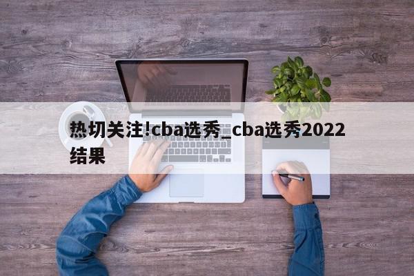 热切关注!cba选秀_cba选秀2022结果