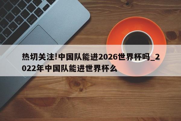 热切关注!中国队能进2026世界杯吗_2022年中国队能进世界杯么