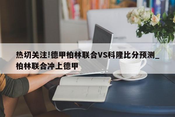 热切关注!德甲柏林联合VS科隆比分预测_柏林联合冲上德甲