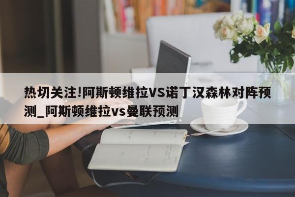 热切关注!阿斯顿维拉VS诺丁汉森林对阵预测_阿斯顿维拉vs曼联预测