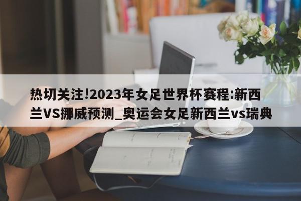 热切关注!2023年女足世界杯赛程:新西兰VS挪威预测_奥运会女足新西兰vs瑞典