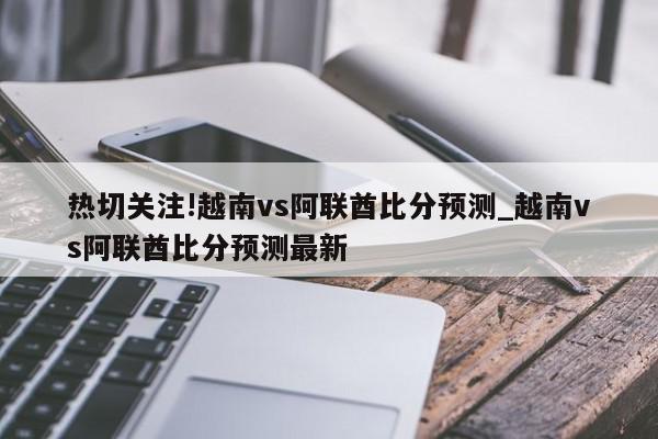 热切关注!越南vs阿联酋比分预测_越南vs阿联酋比分预测最新