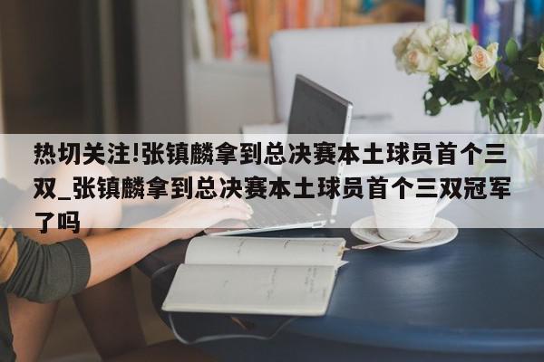 热切关注!张镇麟拿到总决赛本土球员首个三双_张镇麟拿到总决赛本土球员首个三双冠军了吗