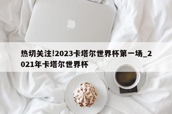 热切关注!2023卡塔尔世界杯第一场_2021年卡塔尔世界杯