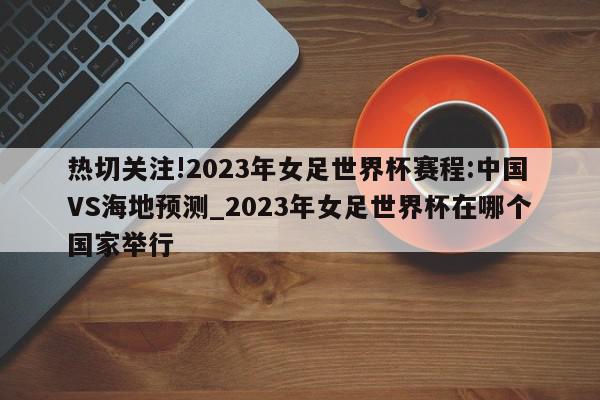 热切关注!2023年女足世界杯赛程:中国VS海地预测_2023年女足世界杯在哪个国家举行