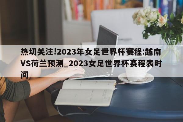 热切关注!2023年女足世界杯赛程:越南VS荷兰预测_2023女足世界杯赛程表时间