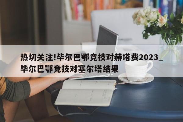 热切关注!毕尔巴鄂竞技对赫塔费2023_毕尔巴鄂竞技对塞尔塔结果