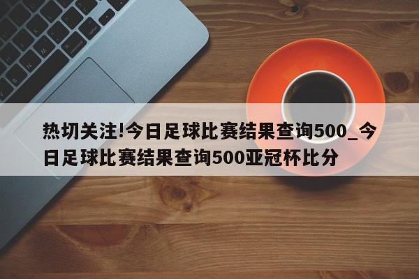 热切关注!今日足球比赛结果查询500_今日足球比赛结果查询500亚冠杯比分