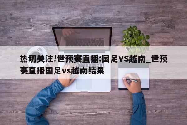 热切关注!世预赛直播:国足VS越南_世预赛直播国足vs越南结果