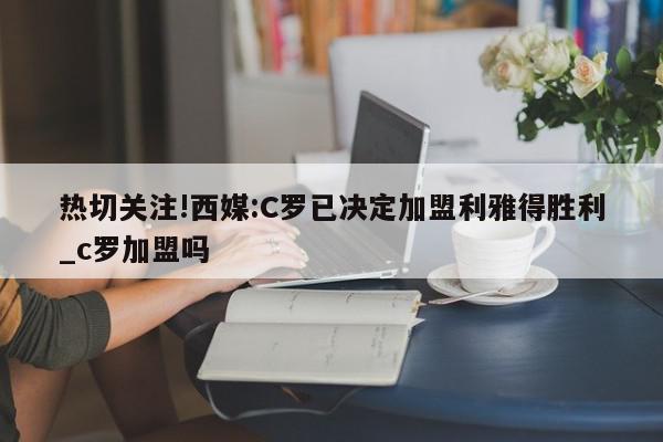 热切关注!西媒:C罗已决定加盟利雅得胜利_c罗加盟吗