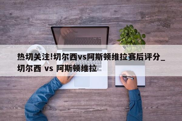 热切关注!切尔西vs阿斯顿维拉赛后评分_切尔西 vs 阿斯顿维拉