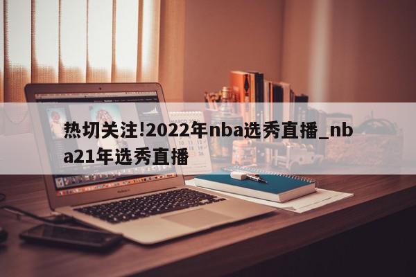 热切关注!2022年nba选秀直播_nba21年选秀直播